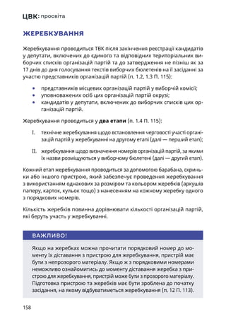 158
ЖЕРЕБКУВАННЯ
Жеребкування проводиться ТВК після закінчення реєстрації кандидатів
у депутати, включених до єдиного та відповідних територіальних ви-
борчих списків організацій партій та до затвердження не пізніш як за
17 днів до дня голосування текстів виборчих бюлетенів на її засіданні за
участю представників організацій партій (п. 1.2, 1.3 П. 115):
	● представників місцевих організацій партій у виборчій комісії;
	● уповноважених осіб цих організацій партій окрузі;
	● кандидатів у депутати, включених до виборчих списків цих ор-
ганізацій партій.
Жеребкування проводиться у два етапи (п. 1.4 П. 115):
I.	 технічне жеребкування щодо встановлення черговості участі органі-
зацій партій у жеребкуванні на другому етапі (далі — перший етап);
II.	 жеребкування щодо визначення номерів організацій партій, за якими
їх назви розміщуються у виборчому бюлетені (далі — другий етап).
Кожний етап жеребкування проводиться за допомогою барабана, скринь-
ки або іншого пристрою, який забезпечує проведення жеребкування
з використанням однакових за розміром та кольором жеребків (аркушів
паперу, карток, кульок тощо) з нанесенням на кожному жеребку одного
з порядкових номерів.
Кількість жеребків повинна дорівнювати кількості організацій партій,
які беруть участь у жеребкуванні.
Якщо на жеребках можна прочитати порядковий номер до мо-
менту їх діставання з пристрою для жеребкування, пристрій має
бути з непрозорого матеріалу. Якщо ж з порядковими номерами
неможливо ознайомитись до моменту діставання жеребка з при-
строю для жеребкування, пристрій може бути з прозорого матеріалу.
Підготовка пристрою та жеребків має бути зроблена до початку
засідання, на якому відбуватиметься жеребкування (п. 12 П. 113).
ВАЖЛИВО!
 