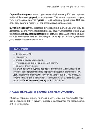 НАВЧАЛЬНИЙ ПОСІБНИК ДЛЯ ЧЛЕНІВ ТВК
167
Перший примірник такого протоколу зберігається у ТВК, яка передає
виборчі бюлетені, другий — передається ТВК, яка встановлює резуль-
тати відповідних виборів, третій — вивішується у приміщенні ТВК, яка
передала виборчі бюлетені, для загального ознайомлення.
Витяг із протоколу за формою, встановленою ЦВК, із зазначенням ві-
домостей, що стосуються відповідної ВД, надається разом із виборчими
бюлетенями представникам кожної ДВК, які отримали виборчі бюле-
тені, за підписами голови і секретаря ТВК та трьох членів відповідної
ДВК, засвідчений печаткою ТВК.
ЯКЩО ПЕРЕДАТИ БЮЛЕТЕНІ НЕМОЖЛИВО
Обласна, районна, міська, районна в місті, селищна, сільська ВК пере-
дає відповідним ВК усі виборчі бюлетені, виготовлені для відповідного
виборчого округу.
● Кожен член ВК,
● кандидати,
● довірені особи кандидатів,
● уповноважені особи організацій партій,
● офіційні спостерігачі,
які були присутні під час передачі бюлетенів, мають право от-
римати копії протоколів про передачу виборчих бюлетенів ТВК,
ДВК, засвідчені підписами голови та секретаря ВК, яка передає
виборчі бюлетені, а також печаткою цієї комісії, але не більш як
по 1 копії кожного протоколу (ч. 8 ст. 242 ВКУ).
ВАЖЛИВО!
 