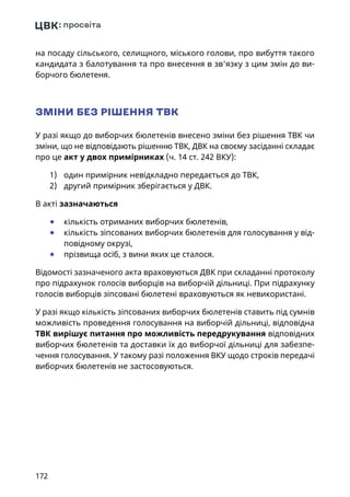 172
на посаду сільського, селищного, міського голови, про вибуття такого
кандидата з балотування та про внесення в зв'язку з цим змін до ви-
борчого бюлетеня.
ЗМІНИ БЕЗ РІШЕННЯ ТВК
У разі якщо до виборчих бюлетенів внесено зміни без рішення ТВК чи
зміни, що не відповідають рішенню ТВК, ДВК на своєму засіданні складає
про це акт у двох примірниках (ч. 14 ст. 242 ВКУ):
1)	 один примірник невідкладно передається до ТВК,
2)	 другий примірник зберігається у ДВК.
В акті зазначаються
	● кількість отриманих виборчих бюлетенів,
	● кількість зіпсованих виборчих бюлетенів для голосування у від-
повідному окрузі,
	● прізвища осіб, з вини яких це сталося.
Відомості зазначеного акта враховуються ДВК при складанні протоколу
про підрахунок голосів виборців на виборчій дільниці. При підрахунку
голосів виборців зіпсовані бюлетені враховуються як невикористані.
У разі якщо кількість зіпсованих виборчих бюлетенів ставить під сумнів
можливість проведення голосування на виборчій дільниці, відповідна
ТВК вирішує питання про можливість передрукування відповідних
виборчих бюлетенів та доставки їх до виборчої дільниці для забезпе-
чення голосування. У такому разі положення ВКУ щодо строків передачі
виборчих бюлетенів не застосовуються.
 