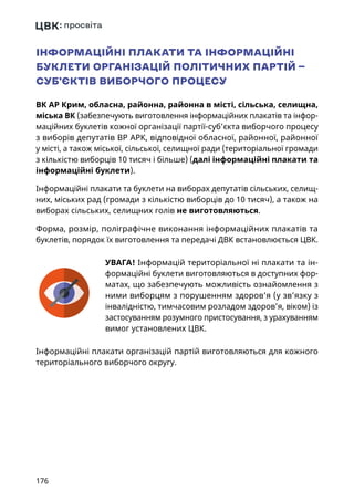 176
ІНФОРМАЦІЙНІ ПЛАКАТИ ТА ІНФОРМАЦІЙНІ
БУКЛЕТИ ОРГАНІЗАЦІЙ ПОЛІТИЧНИХ ПАРТІЙ —
СУБ’ЄКТІВ ВИБОРЧОГО ПРОЦЕСУ
ВК АР Крим, обласна, районна, районна в місті, сільська, селищна,
міська ВК (забезпечують виготовлення інформаційних плакатів та інфор-
маційних буклетів кожної організації партії-суб’єкта виборчого процесу
з виборів депутатів ВР АРК, відповідної обласної, районної, районної
у місті, а також міської, сільської, селищної ради (територіальної громади
з кількістю виборців 10 тисяч і більше) (далі інформаційні плакати та
інформаційні буклети).
Інформаційні плакати та буклети на виборах депутатів сільських, селищ-
них, міських рад (громади з кількістю виборців до 10 тисяч), а також на
виборах сільських, селищних голів не виготовляються.
Форма, розмір, поліграфічне виконання інформаційних плакатів та
буклетів, порядок їх виготовлення та передачі ДВК встановлюється ЦВК.
УВАГА! Інформацій територіальної ні плакати та ін-
формаційні буклети виготовляються в доступних фор-
матах, що забезпечують можливість ознайомлення з
ними виборцям з порушенням здоров’я (у зв’язку з
інвалідністю, тимчасовим розладом здоров’я, віком) із
застосуванням розумного пристосування, з урахуванням
вимог установлених ЦВК.
Інформаційні плакати організацій партій виготовляються для кожного
територіального виборчого округу.
 