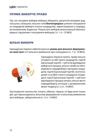 16
ПРЯМЕ ВИБОРЧЕ ПРАВО
Під час місцевих виборів виборці обирають депутатів місцевих рад,
сільських, селищних, міських голів безпосередньо шляхом голосування
за кандидатів (виборчі списки кандидатів), зареєстрованих у порядку,
встановленому Кодексом. Результати виборів визначаються безпосе-
редньо підсумками голосування виборців. (ч. 1 ст. 13 ВКУ).
ВІЛЬНІ ВИБОРИ
Громадянам України забезпечуються умови для вільного формуван-
ня своєї волі та її вільного виявлення при голосуванні (ч. 1 ст. 14 ВКУ).
Громадяни України мають право вільно
агітувати за або проти кандидатів, партій
(організацій партій) — суб'єктів відповідного
виборчого процесу, вільно і всебічно обго-
ворювати передвиборні програми канди-
датів, партій (організацій партій), політичні,
ділові та особисті якості кандидатів. Канди-
дати, партії (організації партій) — суб'єкти
відповідного процесу можуть вільно вести
передвиборну агітацію з дотриманням
вимог Кодексу (ч. 2 ст. 14 ВКУ).
Застосування насильства, погроз, обману, підкупу чи будь-яких інших
дій, що перешкоджають вільному формуванню та вільному виявленню
волі виборця, забороняється (ч. 3 ст. 14 ВКУ)
 