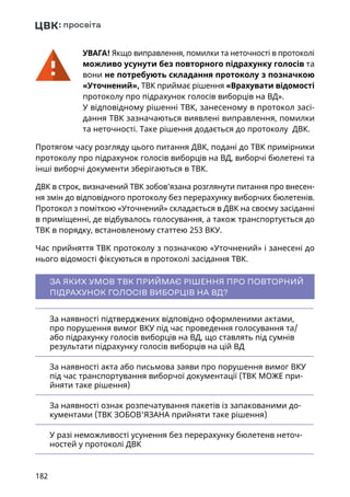 182
УВАГА! Якщо виправлення, помилки та неточності в протоколі
можливо усунути без повторного підрахунку голосів та
вони не потребують складання протоколу з позначкою
«Уточнений», ТВК приймає рішення «Врахувати відомості
протоколу про підрахунок голосів виборців на ВД».
У відповідному рішенні ТВК, занесеному в протокол засі-
дання ТВК зазначаються виявлені виправлення, помилки
та неточності. Таке рішення додається до протоколу ДВК.
Протягом часу розгляду цього питання ДВК, подані до ТВК примірники
протоколу про підрахунок голосів виборців на ВД, виборчі бюлетені та
інші виборчі документи зберігаються в ТВК.
ДВК в строк, визначений ТВК зобов’язана розглянути питання про внесен-
ня змін до відповідного протоколу без перерахунку виборчих бюлетенів.
Протокол з поміткою «Уточнений» складається в ДВК на своєму засіданні
в приміщенні, де відбувалось голосування, а також транспортується до
ТВК в порядку, встановленому статтею 253 ВКУ.
Час прийняття ТВК протоколу з позначкою «Уточнений» і занесені до
нього відомості фіксуються в протоколі засідання ТВК.
ЗА ЯКИХ УМОВ ТВК ПРИЙМАЄ РІШЕННЯ ПРО ПОВТОРНИЙ
ПІДРАХУНОК ГОЛОСІВ ВИБОРЦІВ НА ВД?
За наявності підтверджених відповідно оформленими актами,
про порушення вимог ВКУ під час проведення голосування та/
або підрахунку голосів виборців на ВД, що ставлять під сумнів
результати підрахунку голосів виборців на цій ВД
За наявності акта або письмова заяви про порушення вимог ВКУ
під час транспортування виборчої документації (ТВК МОЖЕ при-
йняти таке рішення)
За наявності ознак розпечатування пакетів із запакованими до-
кументами (ТВК ЗОБОВ'ЯЗАНА прийняти таке рішення)
У разі неможливості усунення без перерахунку бюлетенв неточ-
ностей у протоколі ДВК
 