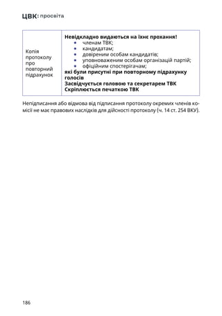 186
Копія
протоколу
про
повторний
підрахунок
Невідкладно видаються на їхнє прохання!
	● членам ТВК;
	● кандидатам;
	● довіреним особам кандидатів;
	● уповноваженим особам організацій партій;
	● офіційним спостерігачам;
які були присутні при повторному підрахунку
голосів
Засвідчується головою та секретарем ТВК
Скріплюється печаткою ТВК
Непідписання або відмова від підписання протоколу окремих членів ко-
місії не має правових наслідків для дійсності протоколу (ч. 14 ст. 254 ВКУ).
 