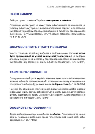 НАВЧАЛЬНИЙ ПОСІБНИК ДЛЯ ЧЛЕНІВ ТВК
17
ЧЕСНІ ВИБОРИ
Виборчі права громадян України захищаються законом.
Громадяни мають право на захист своїх виборчих прав та інших прав на
участь у виборчому процесі шляхом оскарження порушень до відповід-
них ВК або у судовому порядку. За порушення виборчих прав громадян
винні особи несуть відповідальність у порядку, встановленому законом
(ч. 1 ст. 19 ВКУ).
ДОБРОВІЛЬНІСТЬ УЧАСТІ У ВИБОРАХ
Участь громадян України у виборах є добровільною. Ніхто не може
бути примушений до участі чи неучасті у голосуванні на виборах,
а також у висуванні кандидатів, у передвиборній агітації, в інших вибор-
чих заходах чи у здійсненні інших виборчих процедур (ч. 1 ст. 15 ВКУ).
ТАЄМНЕ ГОЛОСУВАННЯ
Голосування на виборах в Україні є таємним. Контроль за змістом волеви-
явлення виборців, встановлення або розголошення змісту волевиявлення
конкретного виборця будь-яким чином забороняється (ч. 1 ст. 16 ВКУ).
Членам ВК, офіційним спостерігачам, представникам засобів масової
інформації, іншим особам забороняється вчиняти будь-які дії чи розголо-
шувати відомості, які дають можливість встановити зміст волевиявлення
конкретного виборця (ч. 2 ст. 16 ВКУ)
ОСОБИСТЕ ГОЛОСУВАННЯ
Кожен виборець голосує на виборах особисто. Голосування за інших
осіб чи передання виборцем права голосу будь-якій іншій особі забо-
роняється (ч. 1 ст. 17 ВКУ)
 