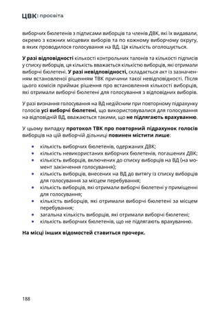 188
виборчих бюлетенів з підписами виборців та членів ДВК, які їх видавали,
окремо з кожних місцевих виборів та по кожному виборчому округу,
в яких проводилося голосування на ВД. Ця кількість оголошується.
У разі відповідності кількості контрольних талонів та кількості підписів
у списку виборців, ця кількість вважається кількістю виборців, які отримали
виборчі бюлетені. У разі невідповідності, складається акт із зазначен-
ням встановленої рішенням ТВК причини такої невідповідності. Після
цього комісія приймає рішення про встановлення кількості виборців,
які отримали виборчі бюлетені для голосування з відповідних виборів.
У разі визнання голосування на ВД недійсним при повторному підрахунку
голосів усі виборчі бюлетені, що використовувалися для голосування
на відповідній ВД, вважаються такими, що не підлягають врахуванню.
У цьому випадку протокол ТВК про повторний підрахунок голосів
виборців на цій виборчій дільниці повинен містити лише:
	● кількість виборчих бюлетенів, одержаних ДВК;
	● кількість невикористаних виборчих бюлетенів, погашених ДВК;
	● кількість виборців, включених до списку виборців на ВД (на мо-
мент закінчення голосування);
	● кількість виборців, внесених на ВД до витягу із списку виборців
для голосування за місцем перебування;
	● кількість виборців, які отримали виборчі бюлетені у приміщенні
для голосування;
	● кількість виборців, які отримали виборчі бюлетені за місцем
перебування;
	● загальна кількість виборців, які отримали виборчі бюлетені;
	● кількість виборчих бюлетенів, що не підлягають врахуванню.
На місці інших відомостей ставиться прочерк.
 