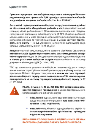 190
Протокол про результати виборів складається в такому разі безпосе-
редньо на підставі протоколів ДВК про підрахунок голосів виборців
з відповідних місцевих виборів (абз. 2 ч. 1 ст. 255 ВКУ).
Якщо межі територіального виборчого округу включають декіль-
ка сіл, селищ, міст або декілька районів у місті, відповідні сільські,
селищні, міські, районні в місті ВК складають протоколи про підсумки
голосування з відповідних виборів депутатів ВР АРК, обласної, районної,
міської, районної у місті, селищної, сільської (територіальної громади
з кількістю виборців 10 тисяч і більше) ради в межах частини терито-
ріального округу — на ВД, утворених на території відповідного села,
селища, міста, району в місті (ч. 16 ст. 255).
Якщо на території села, селища, міста, району в місті Києві, Севастополі
утворено більше одного територіального, багатомандатного вибор-
чого округу відповідна ВК складає протоколи про підсумки голосування
в межах усіх таких виборчих округів після прийняття та розгляду
документів відповідних ДВК (ч. 16 ст. 255).
ТВК, що встановлює результати виборів, встановлює підсумки голосу-
вання в межах територіального виборчого округу в цілому на підставі
протоколів ТВК про підсумки голосування в межах частини територі-
ального виборчого округу, якщо повноваження ТВК нижчого рівня
поширюються на частину територіального виборчого округу (ч. 17
ст. 255 ВКУ)
УВАГА! Згідно з ч. 18 ст. 255 ВКУ ТВК зобов’язана вста-
новити підсумки голосування в межах територіального,
багатомандатного виборчих округів
	● незалежно від кількості ВД у відповідному окрузі,
щодо яких прийнято рішення про визнання голо-
сування на ВД недійсним;
	● незалежно від кількості ВД відповідного округу, на
яких голосування не було організовано і проведено
в день голосування
ВИЗНАННЯ ГОЛОСУВАННЯ НЕДІЙСНИМ У МЕЖАХ
БАГАТОМАНДАТНОГО ОКРУГУ ЗАБОРОНЯЄТЬСЯ.
 