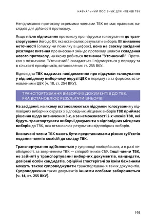 НАВЧАЛЬНИЙ ПОСІБНИК ДЛЯ ЧЛЕНІВ ТВК
195
Непідписання протоколу окремими членами ТВК не має правових на-
слідків для дійсності протоколу.
Якщо після підписання протоколу про підсумки голосування до тран-
спортування його до ВК, яка встановлює результати виборів, ВК виявлено
неточності (описку чи помилку в цифрах), вона на своєму засіданні
розглядає питання про внесення змін до протоколу шляхом складання
нового протоколу, на якому робиться позначка Уточнений. Прото-
кол з позначкою Уточнений складається і підписується у порядку та
в кількості примірників, встановлених ст. 255 ВКУ.
Відповідна ТВК надсилає повідомлення про підсумки голосування
у відповідному виборчому окрузі ЦВК в порядку та за формою, вста-
новленими ЦВК (ч. 18, ст. 254 ВКУ).
ТРАНСПОРТУВАННЯ ВИБОРЧИХ ДОКУМЕНТІВ ДО ТВК,
ЯКА ВСТАНОВЛЮЄ РЕЗУЛЬТАТИ ВИБОРІВ
На засіданні, на якому встановлюються підсумки голосування у від-
повідних виборчих округах з відповідних місцевих виборів ТВК приймає
рішення щодо визначення 3-х, а за неможливості 2-х членів ТВК, які
будуть транспортувати виборчі документи з відповідних місцевих
виборів до ТВК, яка встановлює результати відповідних виборів.
Визначені члени ТВК мають бути представниками різних суб’єктів
подання членів комісій до складу ТВК.
Транспортування здійснюється у супроводі поліцейських, а в разі не-
обхідності, за зверненням ТВК, — співробітників СБУ. Інші члени ТВК,
не зайняті у транспортуванні виборчих документів, кандидати,
довірені особи кандидатів, офіційні спостерігачі за їхнім бажанням
можуть також супроводжувати транспортування таких документів.
Супроводження таких документів іншими особами забороняється
(ч. 14, ст. 255 ВКУ).
 