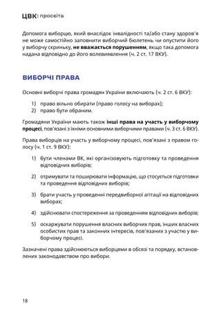 18
Допомога виборцю, який внаслідок інвалідності та/або стану здоров'я
не може самостійно заповнити виборчий бюлетень чи опустити його
у виборчу скриньку, не вважається порушенням, якщо така допомога
надана відповідно до його волевиявлення (ч. 2 ст. 17 ВКУ).
ВИБОРЧІ ПРАВА
Основні виборчі права громадян України включають (ч. 2 ст. 6 ВКУ):
1)	 право вільно обирати (право голосу на виборах);
2)	 право бути обраним.
Громадяни України мають також інші права на участь у виборчому
процесі, пов'язані з їхніми основними виборчими правами (ч. 3 ст. 6 ВКУ).
Права виборців на участь у виборчому процесі, пов’язані з правом го-
лосу (ч. 1 ст. 9 ВКУ):
1)	 бути членами ВК, які організовують підготовку та проведення
відповідних виборів;
2)	 отримувати та поширювати інформацію, що стосується підготовки
та проведення відповідних виборів;
3)	 брати участь у проведенні передвиборної агітації на відповідних
виборах;
4)	 здійснювати спостереження за проведенням відповідних виборів;
5)	 оскаржувати порушення власних виборчих прав, інших власних
особистих прав та законних інтересів, пов’язаних з участю у ви-
борчому процесі.
Зазначені права здійснюються виборцями в обсязі та порядку, встанов-
лених законодавством про вибори.
 