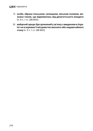 218
7)	 особа, обрана сільським, селищним, міським головою, ви-
знана такою, що відмовилась від депутатського мандата
(п. 8 ч. 1 ст. 280 ВКУ);
8)	 виборчий процес був зупинений у зв'язку з введенням в Укра-
їні чи в окремих її місцевостях воєнного або надзвичайного
стану (п. 9 ч. 1 ст. 280 ВКУ).
 