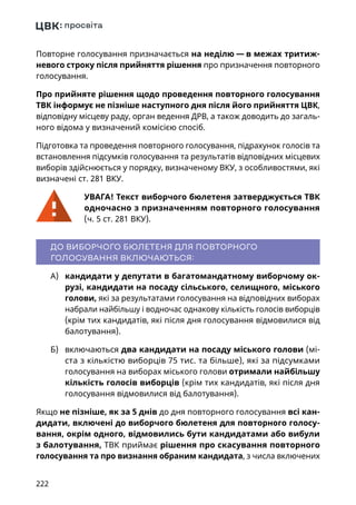 222
Повторне голосування призначається на неділю — в межах тритиж-
невого строку після прийняття рішення про призначення повторного
голосування.
Про прийняте рішення щодо проведення повторного голосування
ТВК інформує не пізніше наступного дня після його прийняття ЦВК,
відповідну місцеву раду, орган ведення ДРВ, а також доводить до загаль-
ного відома у визначений комісією спосіб.
Підготовка та проведення повторного голосування, підрахунок голосів та
встановлення підсумків голосування та результатів відповідних місцевих
виборів здійснюється у порядку, визначеному ВКУ, з особливостями, які
визначені ст. 281 ВКУ.
УВАГА! Текст виборчого бюлетеня затверджується ТВК
одночасно з призначенням повторного голосування
(ч. 5 ст. 281 ВКУ).
ДО ВИБОРЧОГО БЮЛЕТЕНЯ ДЛЯ ПОВТОРНОГО
ГОЛОСУВАННЯ ВКЛЮЧАЮТЬСЯ:
А)	 кандидати у депутати в багатомандатному виборчому ок-
рузі, кандидати на посаду сільського, селищного, міського
голови, які за результатами голосування на відповідних виборах
набрали найбільшу і водночас однакову кількість голосів виборців
(крім тих кандидатів, які після дня голосування відмовилися від
балотування).
Б)	 включаються два кандидати на посаду міського голови (мі-
ста з кількістю виборців 75 тис. та більше), які за підсумками
голосування на виборах міського голови отримали найбільшу
кількість голосів виборців (крім тих кандидатів, які після дня
голосування відмовилися від балотування).
Якщо не пізніше, як за 5 днів до дня повторного голосування всі кан-
дидати, включені до виборчого бюлетеня для повторного голосу-
вання, окрім одного, відмовились бути кандидатами або вибули
з балотування, ТВК приймає рішення про скасування повторного
голосування та про визнання обраним кандидата, з числа включених
 
