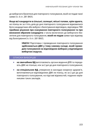 НАВЧАЛЬНИЙ ПОСІБНИК ДЛЯ ЧЛЕНІВ ТВК
223
до виборчого бюлетеня для повторного голосування, який не подав такої
заяви (ч. 6 ст. 281 ВКУ).
Якщо всі кандидати в сільські, селищні, міські голови, крім одного,
не пізніш як за п’ять днів до дня повторного голосування відмовилися
бути кандидатами або вибули з балотування відповідно, відповідна ТВК
приймає рішення про скасування повторного голосування та про
визнання обраним кандидата з числа включених до виборчого бю-
летеня для повторного голосування, який не подав заяви про відмову
від балотування (ч. 6 ст. 281 ВКУ).
УВАГА! Підготовка і проведення повторного голосування
здійснюються ДВК у тому самому складі, який прово-
див голосування на відповідних виборах у відповідних
виборчих округах.
СПИСКИ ВИБОРЦІВ
●	 на звичайних ВД виготовляють органи ведення ДРВ та переда-
ють ДВК не пізніше, ніж за 2 дні до дня повторного голосування;
●	 на спеціальних ВД, утворених в закладах охорони здоров’я,
виготовляються відповідними ДВК не пізніш, як за 2 дні до дня
повторного голосування, на підставі відомостей, поданих керів-
никами таких закладів.
 