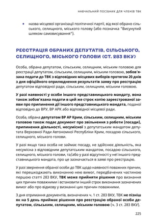 НАВЧАЛЬНИЙ ПОСІБНИК ДЛЯ ЧЛЕНІВ ТВК
225
	● назва місцевої організації політичної партії, від якої обрано сіль-
ського, селищного, міського голову (або позначка Висунутий
шляхом самовисування).
РЕЄСТРАЦІЯ ОБРАНИХ ДЕПУТАТІВ, СІЛЬСЬКОГО,
СЕЛИЩНОГО, МІСЬКОГО ГОЛОВИ (СТ. 283 ВКУ)
Особа, обрана депутатом, сільським, селищним, міським головою для
реєстрації депутатом, сільським, селищним, міським головою, зобов’я-
зана подати до ТВК з відповідних місцевих виборів протягом 20 днів
з дня офіційного оприлюднення результатів заяву про реєстрацію
депутатом відповідної ради, сільським, селищним, міським головою.
У разі наявності у особи іншого представницького мандату, вона
також зобов’язана подати в цей же строк копію зареєстрованої за-
яви про припинення дії іншого представницького мандата, поданої
відповідно до ВРУ, ВР АРК або відповідної місцевої ради.
Особа, обрана депутатом ВР АР Крим, сільським, селищним, міським
головою також подає документ про звільнення з роботи (посади),
припинення діяльності, несумісної з депутатським мандатом депу-
тата Верховної Ради Автономної Республіки Крим, посадою сільського,
селищного, міського голови.
У разі якщо така особа не займає посаду, не здійснює діяльність, яка
несумісна з відповідним депутатським мандатом, посадою сільського,
селищного, міського голови, та/або у разі відсутності у неї іншого пред-
ставницького мандата, про це зазначається в заяві про реєстрацію.
У разі звернення обраної особи до ТВК щодо наявності поважних причин,
які перешкоджають виконанню нею вимог, передбачених частиною
першою статті 283 ВКУ, ТВК може прийняти рішення про визнання
цих причин поважними і встановити інший строк виконання зазначених
вимог або про відмову у визнанні цих причин поважними.
З дня отримання документів, визначених ч. 1 ст. 283 ВКУ, ТВК не пізніш
як на 5 день приймає рішення про реєстрацію обраної особи де-
путатом, сільським, селищним, міським головою (ч. 3 ст. 283 ВКУ).
 