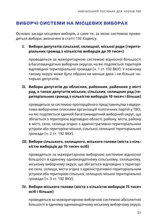 НАВЧАЛЬНИЙ ПОСІБНИК ДЛЯ ЧЛЕНІВ ТВК
21
ВИБОРЧІ СИСТЕМИ НА МІСЦЕВИХ ВИБОРАХ
Основні засади місцевих виборів, а саме те, за якою системою прово-
дяться вибори, визначені в статті 192 Кодексу.
I.	 Вибори депутатів сільської, селищної, міської ради (терито-
ріальних громад з кількістю виборців до 10 тисяч)
проводяться за мажоритарною системою відносної більшості
в багатомандатних виборчих округах, на які поділяється територія
відповідної територіальної громади (ч. 1 ст. 192 ВКУ). У кожному
такому окрузі може бути обрано не менше двох і не більше чо-
тирьох депутатів.
II.	 Вибори депутатів до обласних, районних, районних у місті
рад, а також депутатів міських, сільських, селищних рад (те-
риторіальних громад з кількістю виборців 10 тисяч і більше)
проводяться за системою пропорційного представництва з відкри-
тими виборчими списками організацій політичних партій у ТВО,
на які поділяється єдиний багатомандатний виборчий округ, що
збігається з територією відповідно області, району, міста, району
в місті, села, селища згідно з адміністративно-територіальним
устроєм або територією міської, сільської, селищної територіальної
громади (ч. 2 ст. 192 ВКУ).
III.	Вибори сільського, селищного, міського голови (міста з кіль-
кістю виборців до 75 тисяч осіб)
проводяться за мажоритарною виборчою системою відносної
більшості в єдиному одномандатному сільському, селищному,
міському виборчому окрузі, що збігається відповідно з територі-
єю села, селища, міста згідно з адміністративно-територіальним
устроєм або територією сільської, селищної, міської територіальної
громади (ч. 3 ст. 192 ВКУ).
IV.	 Вибори міського голови (міста з кількістю виборців 75 тисяч
осіб і більше)
проводяться за мажоритарною виборчою системою абсолютної
більшості в єдиному одномандатному міському виборчому окрузі,
 