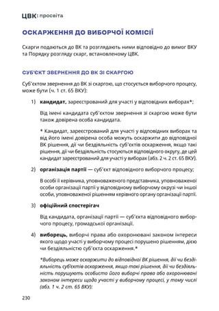 230
ОСКАРЖЕННЯ ДО ВИБОРЧОЇ КОМІСІЇ
Скарги подаються до ВК та розглядають ними відповідно до вимог ВКУ
та Порядку розгляду скарг, встановленому ЦВК.
СУБ’ЄКТ ЗВЕРНЕННЯ ДО ВК ЗІ СКАРГОЮ
Суб’єктом звернення до ВК зі скаргою, що стосується виборчого процесу,
може бути (ч. 1 ст. 65 ВКУ):
1)	 кандидат, зареєстрований для участі у відповідних виборах*;
Від імені кандидата суб’єктом звернення зі скаргою може бути
також довірена особа кандидата.
* Кандидат, зареєстрований для участі у відповідних виборах та
від його імені довірена особа можуть оскаржити до відповідної
ВК рішення, дії чи бездіяльність суб'єктів оскарження, якщо такі
рішення, дії чи бездіяльність стосуються відповідного округу, де цей
кандидат зареєстрований для участі у виборах (абз. 2 ч. 2 ст. 65 ВКУ).
2)	 організація партії — суб’єкт відповідного виборчого процесу;
В особі її керівника, уповноваженого представника, уповноваженої
особи організації партії у відповідному виборчому окрузі чи іншої
особи, уповноваженої рішенням керівного органу організації партії.
3)	 офіційний спостерігач
Від кандидата, організації партії — суб’єкта відповідного вибор-
чого процесу, громадської організації.
4)	 виборець, виборчі права або охоронювані законом інтереси
якого щодо участі у виборчому процесі порушено рішенням, дією
чи бездіяльністю суб’єкта оскарження.*
*Виборець може оскаржити до відповідної ВК рішення, дії чи безді-
яльність суб’єктів оскарження, якщо такі рішення, дії чи бездіяль-
ність порушують особисто його виборчі права або охоронювані
законом інтереси щодо участі у виборчому процесі, у тому числі
(абз. 1 ч. 2 ст. 65 ВКУ):
 