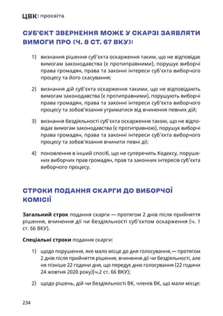 234
СУБ’ЄКТ ЗВЕРНЕННЯ МОЖЕ У СКАРЗІ ЗАЯВЛЯТИ
ВИМОГИ ПРО (Ч. 8 СТ. 67 ВКУ):
1)	 визнання рішення суб’єкта оскарження таким, що не відповідає
вимогам законодавства (є протиправними), порушує виборчі
права громадян, права та законні інтереси суб’єкта виборчого
процесу та його скасування;
2)	 визнання дій суб’єкта оскарження такими, що не відповідають
вимогам законодавства (є протиправними), порушують виборчі
права громадян, права та законні інтереси суб’єкта виборчого
процесу та зобов’язання утриматися від вчинення певних дій;
3)	 визнання бездіяльності суб’єкта оскарження такою, що не відпо-
відає вимогам законодавства (є протиправною), порушує виборчі
права громадян, права та законні інтереси суб’єкта виборчого
процесу та зобов’язання вчинити певні дії;
4)	 поновлення в інший спосіб, що не суперечить Кодексу, поруше-
них виборчих прав громадян, прав та законних інтересів суб’єкта
виборчого процесу.
СТРОКИ ПОДАННЯ СКАРГИ ДО ВИБОРЧОЇ
КОМІСІЇ
Загальний строк подання скарги — протягом 2 днів після прийняття
рішення, вчинення дії чи бездіяльності суб’єктом оскарження (ч. 1
ст. 66 ВКУ).
Спеціальні строки подання скарги:
1)	 щодо порушення, яке мало місце до дня голосування, — протягом
2 днів після прийняття рішення, вчинення дії чи бездіяльності, але
не пізніше 22 години дня, що передує дню голосування (22 години
24 жовтня 2020 року)(ч.2 ст. 66 ВКУ);
2)	 щодо рішень, дій чи бездіяльності ВК, членів ВК, що мали місце:
 