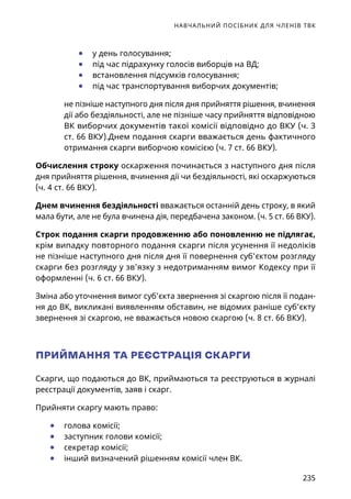 НАВЧАЛЬНИЙ ПОСІБНИК ДЛЯ ЧЛЕНІВ ТВК
235
	● у день голосування;
	● під час підрахунку голосів виборців на ВД;
	● встановлення підсумків голосування;
	● під час транспортування виборчих документів;
не пізніше наступного дня після дня прийняття рішення, вчинення
дії або бездіяльності, але не пізніше часу прийняття відповідною
ВК виборчих документів такої комісії відповідно до ВКУ (ч. 3
ст. 66 ВКУ).Днем подання скарги вважається день фактичного
отримання скарги виборчою комісією (ч. 7 ст. 66 ВКУ).
Обчислення строку оскарження починається з наступного дня після
дня прийняття рішення, вчинення дії чи бездіяльності, які оскаржуються
(ч. 4 ст. 66 ВКУ).
Днем вчинення бездіяльності вважається останній день строку, в який
мала бути, але не була вчинена дія, передбачена законом. (ч. 5 ст. 66 ВКУ).
Строк подання скарги продовженню або поновленню не підлягає,
крім випадку повторного подання скарги після усунення її недоліків
не пізніше наступного дня після дня її повернення суб'єктом розгляду
скарги без розгляду у зв’язку з недотриманням вимог Кодексу при її
оформленні (ч. 6 ст. 66 ВКУ).
Зміна або уточнення вимог суб’єкта звернення зі скаргою після її подан-
ня до ВК, викликані виявленням обставин, не відомих раніше суб’єкту
звернення зі скаргою, не вважається новою скаргою (ч. 8 ст. 66 ВКУ).
ПРИЙМАННЯ ТА РЕЄСТРАЦІЯ СКАРГИ
Скарги, що подаються до ВК, приймаються та реєструються в журналі
реєстрації документів, заяв і скарг.
Прийняти скаргу мають право:
	● голова комісії;
	● заступник голови комісії;
	● секретар комісії;
	● інший визначений рішенням комісії член ВК.
 