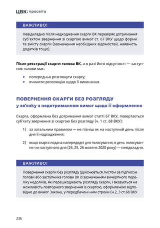 236
Після реєстрації скарги голова ВК, а в разі його відсутності — заступ-
ник голови має:
	● попередньо розглянути скаргу;
	● вчинити резолюцію щодо її виконання.
ПОВЕРНЕННЯ СКАРГИ БЕЗ РОЗГЛЯДУ
у зв’язку з недотриманням вимог щодо її оформлення
Скарга, оформлена без дотримання вимог статті 67 ВКУ, повертається
суб'єкту звернення зі скаргою без розгляду (ч. 1 ст. 68 ВКУ):
1)	 за загальним правилом — не пізніш як на наступний день після
дня її надходження;
2)	 якщо скарга подана напередодні дня голосування, в день голосуван-
ня чи наступного дня (24, 25, 26 жовтня 2020 року) — невідкладно.
Невідкладно після надходження скарги ВК перевіряє дотримання
суб’єктом звернення зі скаргою вимог ст. 67 ВКУ щодо форми
та змісту скарги (зазначення необхідних відомостей, наявність
додатків тощо).
ВАЖЛИВО!
Повернення скарги без розгляду здійснюється листом за підписом
голови або заступника голови ВК із зазначенням вичерпного пере-
ліку недоліків, які перешкоджають розгляду скарги, і вказується на
можливість повторного звернення із скаргою, оформленою відпо-
відно до вимог Закону, у передбачені ним строки (ч.2, 3 ст.68 ВКУ
ВАЖЛИВО!
 