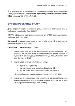 НАВЧАЛЬНИЙ ПОСІБНИК ДЛЯ ЧЛЕНІВ ТВК
237
При повторному поданні скарги з невиправленими недоліками або
з допущенням нових недоліків ВК приймає рішення про залишення
її без розгляду по суті (ч. 4 ст. 68).
СТРОКИ РОЗГЛЯДУ СКАРГ
Днем подання скарги вважається день фактичного отримання скарги
виборчою комісією (ч. 7 ст. 66 ВКУ).
СКАРГА, оформлена з дотриманням вимог ст. 67 ВКУ розглядається на
засіданні ВК (ст. 69 ВКУ).
Загальний строк розгляду скарги — не пізніш як на 3-й день з дня от-
римання скарги (ч. 1 ст. 69 ВКУ).
Спеціальні строки розгляду скарги
1)	 скарга щодо порушень, які мали місце до дня голосування, — не
пізніш як на 3-й день з дня отримання скарги, але не пізніше 24
години дня, що передує дню голосування (до 24:00 24 жовтня 2020
року)(ч. 2 ст. 69 ВКУ);
2)	 скарга щодо порушення, яке мало місце:
	● в день голосування;
	● під час підрахунку голосів виборців на ВД;
	● під час транспортування виборчих документів;
у 2-денний строк з дня отримання скарги (ч. 3 ст. 69 ВКУ);
3)	 скарга, що стосується відповідних виборів, однак надійшла поза
межами виборчого процесу таких виборів, — протягом 30 днів
з дня отримання скарги (ч. 4 ст. 69 ВКУ).
 