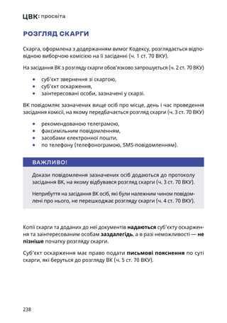 238
РОЗГЛЯД СКАРГИ
Скарга, оформлена з додержанням вимог Кодексу, розглядається відпо-
відною виборчою комісією на її засіданні (ч. 1 ст. 70 ВКУ).
На засідання ВК з розгляду скарги обов’язково запрошується (ч. 2 ст. 70 ВКУ)
	● суб’єкт звернення зі скаргою,
	● суб’єкт оскарження,
	● заінтересовані особи, зазначені у скарзі.
ВК повідомляє зазначених вище осіб про місце, день і час проведення
засідання комісії, на якому передбачається розгляд скарги (ч. 3 ст. 70 ВКУ)
	● рекомендованою телеграмою,
	● факсимільним повідомленням,
	● засобами електронної пошти,
	● по телефону (телефонограмою, SMS-повідомленням).
Копії скарги та доданих до неї документів надаються суб’єкту оскаржен-
ня та заінтересованим особам заздалегідь, а в разі неможливості — не
пізніше початку розгляду скарги.
Суб’єкт оскарження має право подати письмові пояснення по суті
скарги, які беруться до розгляду ВК (ч. 5 ст. 70 ВКУ).
Докази повідомлення зазначених осіб додаються до протоколу
засідання ВК, на якому відбувався розгляд скарги (ч. 3 ст. 70 ВКУ).
Неприбуття на засідання ВК осіб, які були належним чином повідом-
лені про нього, не перешкоджає розгляду скарги (ч. 4 ст. 70 ВКУ).
ВАЖЛИВО!
 