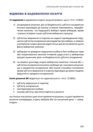 НАВЧАЛЬНИЙ ПОСІБНИК ДЛЯ ЧЛЕНІВ ТВК
243
ВІДМОВА В ЗАДОВОЛЕННІ СКАРГИ
ВК відмовляє в задоволенні скарги, якщо встановить, що (ч. 13 ст. 72 ВКУ):
1)	 оскаржуване рішення, дія чи бездіяльність суб’єкта оскарження
вчинені відповідно до закону, в межах повноважень, передба-
чених законом, і не порушують виборчі права виборців, права
і законні інтереси інших суб’єктів виборчого процесу;
2)	 суб’єктом звернення зі скаргою не надано підтвердження пору-
шення суб’єктом оскарження законодавства про вибори, а наявних
у матеріалах скарги доказів недостатньо для встановлення цього
факту виборчою комісією;
3)	 виборцем не доведено порушення особисто його виборчих прав
або охоронюваних законом інтересів щодо участі у виборчому
процесі рішенням, дією чи бездіяльністю суб’єкта оскарження;
4)	 на момент розгляду скарги виборчою комісією, членом ВК —
суб’єктом оскарження вчинено необхідні дії, скасовано рішення,
що є предметом оскарження, або іншим способом поновлено
права суб’єкта звернення зі скаргою відповідно до вимог Кодексу
(відсутність предмета оскарження).
Копія рішення ВК видається чи надсилається (ч. 14 ст. 72 ВКУ):
	● суб’єкту звернення зі скаргою;
	● суб’єкту оскарження;
	● заінтересованим особам;
	● іншому суб’єкту, про якого йдеться у рішенні
не пізніше наступного дня після прийняття рішення, а в разі прийняття
рішення напередодні, в день виборів або на наступний день — невід-
кладно.
 