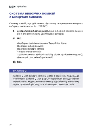 26
СИСТЕМА ВИБОРЧИХ КОМІСІЙ
З МІСЦЕВИХ ВИБОРІВ
Систему комісій, що здійснюють підготовку та проведення місцевих
виборів, становлять (ч. 1 ст. 202 ВКУ):
I.	 Центральна виборча комісія, яка є виборчою комісією вищого
рівня для всіх комісій з усіх місцевих виборів;
II.	 ТВК:
а) виборча комісія Автономної Республіки Крим;
б) обласні виборчі комісії;
в) районні виборчі комісії;
г) міські виборчі комісії;
ґ) районні у містах виборчі комісії (у містах з районним поділом);
д) селищні, сільські виборчі комісії;
III.	ДВК.
Районні у місті виборчі комісії у містах з районним поділом, де
не утворені районні у місті ради, утворюються для здійснення
передбачених Кодексом повноважень у відповідному виборчому
окрузі щодо виборів депутатів міських рад та міських голів.
ВАЖЛИВО!
 