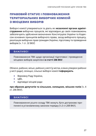 НАВЧАЛЬНИЙ ПОСІБНИК ДЛЯ ЧЛЕНІВ ТВК
27
Обласні, районні, міські, районні у місті (у містах, в яких утворені районні
у місті ради), селищні, сільські виборчі комісії інформують
	● Верховну Раду України,
	● ЦВК,
	● відповідні місцеві ради
про обраних депутатів та сільських, селищних, міських голів (ч. 4 
ст. 206 ВКУ).
Повноваження ТВК щодо організації підготовки і проведення
місцевих виборів закріплені в статті 206 ВКУ.
ВАЖЛИВО!
Повноваження усього складу ТВК можуть бути достроково при-
пинені в установленому законом порядку (ч.3 ст.208 ВКУ).
ВАЖЛИВО!
ПРАВОВИЙ СТАТУС І ПОВНОВАЖЕННЯ
ТЕРИТОРІАЛЬНИХ ВИБОРЧИХ КОМІСІЙ
З МІСЦЕВИХ ВИБОРІВ
Виборчі комісії утворюються та діють як незалежні органи адміні-
стрування виборчих процесів, які відповідно до своїх повноважень
забезпечують здійснення визначених Конституцією України та Кодек-
сом основних принципів виборчого права, засад виборчого процесу,
реалізацію виборчих прав громадян України, підготовку та проведення
виборів (ч. 1 ст. 32 ВКУ)
 