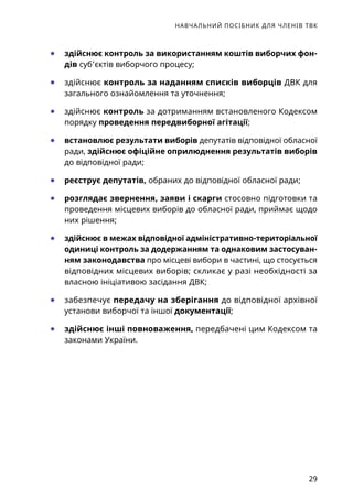НАВЧАЛЬНИЙ ПОСІБНИК ДЛЯ ЧЛЕНІВ ТВК
29
	● здійснює контроль за використанням коштів виборчих фон­
дів суб’єктів виборчого процесу;
	● здійснює контроль за наданням списків виборців ДВК для
загального ознайомлення та уточнення;
	● здійснює контроль за дотриманням встановленого Кодексом
порядку проведення передвиборної агітації;
	● встановлює результати виборів депутатів відповідної обласної
ради, здійснює офіційне оприлюднення результатів виборів
до відповідної ради;
	● реєструє депутатів, обраних до відповідної обласної ради;
	● розглядає звернення, заяви і скарги стосовно підготовки та
проведення місцевих виборів до обласної ради, приймає щодо
них рішення;
	● здійснює в межах відповідної адміністративно-територіаль­ної
одиниці контроль за додержанням та однаковим застосуван-
ням законодавства про місцеві вибори в частині, що стосується
відповідних місцевих виборів; скликає у разі необхідності за
власною ініціативою засідання ДВК;
	● забезпечує передачу на зберігання до відповідної архівної
установи виборчої та іншої документації;
	● здійснює інші повноваження, передбачені цим Кодексом та
законами України.
 