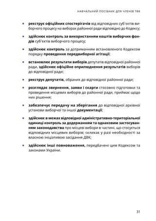 НАВЧАЛЬНИЙ ПОСІБНИК ДЛЯ ЧЛЕНІВ ТВК
31
	● реєструє офіційних спостерігачів від відповідних суб’єктів ви-
борчого процесу на виборах районної ради відповідно до Кодексу;
	● здійснює контроль за використанням коштів виборчих фон­
дів суб’єктів виборчого процесу;
	● здійснює контроль за дотриманням встановленого Кодексом
порядку проведення передвиборної агітації;
	● встановлює результати виборів депутатів відповідної районної
ради, здійснює офіційне оприлюднення результатів виборів
до відповідної ради;
	● реєструє депутатів, обраних до відповідної районної ради;
	● розглядає звернення, заяви і скарги стосовно підготовки та
проведення місцевих виборів до районної ради, приймає щодо
них рішення;
	● забезпечує передачу на зберігання до відповідної архівної
установи виборчої та іншої документації;
	● здійснює в межах відповідної адміністративно-територіаль­ної
одиниці контроль за додержанням та однаковим застосуван-
ням законодавства про місцеві вибори в частині, що стосується
відповідних місцевих виборів; скликає у разі необхідності за
власною ініціативою засідання ДВК;
	● здійснює інші повноваження, передбачені цим Кодексом та
законами України.
 