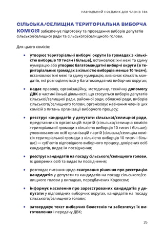 НАВЧАЛЬНИЙ ПОСІБНИК ДЛЯ ЧЛЕНІВ ТВК
35
СІЛЬСЬКА/СЕЛИЩНА ТЕРИТОРІАЛЬНА ВИБОРЧА
КОМІСІЯ забезпечує підготовку та проведення виборів депутатів
сільської/селищної ради та сільського/селищного голови.
Для цього комісія:
	● утворює територіальні виборчі округи (в громадах з кількі-
стю виборців 10 тисяч і більше), встановлює їхні межі та єдину
нумерацію або утворює багатомандатні виборчі округи (в те-
риторіальних громадах з кількістю виборців менше 10 тисяч),
встановлює їхні межі та єдину нумерацію, визначає кількість ман-
датів, які розподіляються у багатомандатних виборчих округах;
	● надає правову, організаційну, методичну, технічну допомогу
ДВК в частині їхньої діяльності, що стосується виборів депутатів
сільської/селищної ради, районної ради, обласної ради, виборів
сільського/селищного голови, організовує навчання членів цих
комісій з питань організації виборчого процесу;
	● реєструє кандидатів у депутати сільської/селищної ради,
представників організацій партій (сільська/селищна комісія
територіальної громади з кількістю виборців 10 тисяч і більше),
уповноважених осіб організацій партій (сільська/селищна комі-
сія територіальної громади з кількістю виборців 10 тисяч і біль-
ше) — суб’єктів відповідного виборчого процесу, довірених осіб
кандидатів, видає їм посвідчення;
	● реєструє кандидатів на посаду сільського/селищного голови,
їх довірених осіб та видає їм посвідчення;
	● розглядає питання щодо скасування рішення про реєстрацію
кандидатів у депутати та кандидатів на посаду сільського/се-
лищного голови у випадках, передбачених Кодексом;
	● інформує населення про зареєстрованих кандидатів у де-
путати у відповідних виборчих округах, кандидатів на посаду
сільського/селищного голови;
	● затверджує текст виборчих бюлетенів та забезпечує їх ви-
готовлення і передачу ДВК;
 