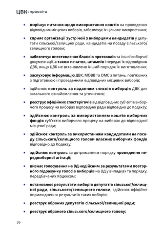 36
	● вирішує питання щодо використання коштів на проведення
відповідних місцевих виборів, забезпечує їх цільове використання;
	● сприяє організації зустрічей з виборцями кандидатів у депу-
тати сільської/селищної ради, кандидатів на посаду сільського/
селищного голови;
	● забезпечує виготовлення бланків протоколів та іншої виборчої
документації, а також печаток, штампів і передає їх відповідним
ДВК, якщо ЦВК не встановлено інший порядок їх виготовлення;
	● заслуховує інформацію ДВК, МОВВ та ОМС з питань, пов’язаних
з підготовкою і проведенням відповідних місцевих виборів;
	● здійснює контроль за наданням списків виборців ДВК для
загального ознайомлення та уточнення;
	● реєструє офіційних спостерігачів від відповідних суб’єктів вибор-
чого процесу на виборах відповідної ради відповідно до Кодексу;
	● здійснює контроль за використанням коштів виборчих
фондів суб’єктів виборчого процесу на виборах до відповідної
місцевої ради;
	● здійснює контроль за використанням кандидатами на поса-
ду сільського/селищного голови власних виборчих фондів
відповідно до Кодексу;
	● здійснює контроль за дотриманням порядку проведення пе-
редвиборної агітації;
	● визнає голосування на ВД недійсним за результатами повтор-
ного підрахунку голосів виборців на ВД у випадках та порядку,
передбачених Кодексом;
	● встановлює результати виборів депутатів сільської/селищ-
ної ради, сільського/селищного голови, здійснює офіційне
оприлюднення результатів таких виборів;
	● реєструє обраних депутатів сільської/селищної ради;
	● реєструє обраного сільського/селищного голову;
 