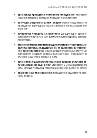 НАВЧАЛЬНИЙ ПОСІБНИК ДЛЯ ЧЛЕНІВ ТВК
37
	● організовує проведення повторного голосування і повторних
місцевих виборів у випадках, передбачених Кодексом;
	● розглядає звернення, заяви і скарги стосовно підготовки та
проведення відповідних місцевих виборів, приймає щодо них
рішення;
	● забезпечує передачу на зберігання до відповідної архівної
установи виборчої та іншої документації в порядку, встанов-
леному ЦВК;
	● здійснює в межах відповідної адміністративно-територіаль­ної
одиниці контроль за додержанням та однаковим застосуван-
ням законодавства про місцеві вибори в частині, що стосується
відповідних місцевих виборів; скликає у разі необхідності за
власною ініціативою засідання ДВК;
	● встановлює підсумки голосування на виборах депутатів об-
ласної, районної ради в ТВО, утворених у межах відповідного
села, селища, передає ці підсумки до обласної, районної комісії;
	● здійснює інші повноваження, передбачені Кодексом та зако-
нами України.
 