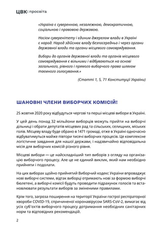 2
«Україна є суверенною, незалежною, демократичною,
соціальною і правовою державою.
Носієм суверенітету і єдиним джерелом влади в Україні
є народ. Народ здійснює владу безпосередньо і через органи
державної влади та органи місцевого самоврядування.
Вибори до органів державної влади та органів місцевого
самоврядування є вільними і відбуваються на основі
загального, рівного і прямого виборчого права шляхом
таємного голосування.»
 (Статті 1, 5, 71 Конституції України)
ШАНОВНІ ЧЛЕНИ ВИБОРЧИХ КОМІСІЙ!
25 жовтня 2020 року відбудуться чергові та перші місцеві вибори в Україні.
У цей день понад 32 мільйони виборців можуть прийти на виборчі
дільниці і обрати депутатів місцевих рад та сільських, селищних, міських
голів. Місцеву владу буде обрано в 1471 громаді, отже в Україні одночасно
відбуватимуться майже півтори тисячі виборчих процесів. Це комплексне
логістичне завдання для нашої держави, і надзвичайно відповідальна
місія для виборчих комісій різного рівня.
Місцеві вибори — це найскладніший тип виборів з огляду на організа-
цію виборчого процесу. Але це не єдиний виклик, який нам необхідно
прийняти і подолати.
На цих виборах щойно прийнятий Виборчий кодекс України впроваджує
нові виборчі системи, відтак виборці отримають нові за формою виборчі
бюлетені, а виборчі комісії будуть проводити підрахунок голосів та вста-
новлювати результати виборів за зміненими правилами.
Крім того, загроза поширення на території України гострої респіраторної
хвороби COVID‑19, спричиненої коронавірусом SARS-CoV‑2, вимагає від
усіх суб’єктів виборчого процесу дотримання необхідних санітарних
норм та відповідних рекомендацій.
 