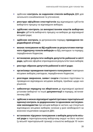 НАВЧАЛЬНИЙ ПОСІБНИК ДЛЯ ЧЛЕНІВ ТВК
39
	● здійснює контроль за наданням списків виборців ДВК для
загального ознайомлення та уточнення;
	● реєструє офіційних спостерігачів від відповідних суб’єктів
виборчого процесу на відповідних виборах;
	● здійснює контроль за використанням коштів виборчих
фондів суб’єктів виборчого процесу на виборах до відповідної
місцевої ради;
	● здійснює контроль за дотриманням порядку проведення пе-
редвиборної агітації;
	● визнає голосування на ВД недійсним за результатами повтор-
ного підрахунку голосів виборців на ВД у випадках та порядку,
передбачених Кодексом;
	● встановлює результати виборів депутатів районної в місті
ради, здійснює офіційне оприлюднення результатів таких виборів;
	● реєструє обраних депутатів районної в місті ради;
	● організовує проведення повторного голосування і повторних
місцевих виборів у випадках, передбачених Кодексом;
	● розглядає звернення, заяви і скарги стосовно підготовки та
проведення відповідних місцевих виборів, приймає щодо них
рішення;
	● забезпечує передачу на зберігання до відповідної архівної
установи виборчої та іншої документації в порядку, встанов-
леному ЦВК;
	● здійснює в межах відповідної адміністративно-територіаль­ної
одиниці контроль за додержанням та однаковим застосуван-
ням законодавства про місцеві вибори в частині, що стосується
відповідних місцевих виборів; скликає у разі необхідності за
власною ініціативою засідання ДВК;
	● встановлює підсумки голосування з виборів депутатів місь-
кої ради в територіальному виборчому окрузі чи його частині
(у міській територіальній громаді з кількістю виборців 10 тисяч
 