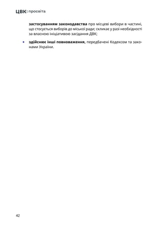 42
застосуванням законодавства про місцеві вибори в частині,
що стосується виборів до міської ради; скликає у разі необхідності
за власною ініціативою засідання ДВК;
	● здійснює інші повноваження, передбачені Кодексом та зако-
нами України.
 