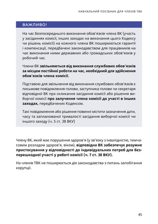 НАВЧАЛЬНИЙ ПОСІБНИК ДЛЯ ЧЛЕНІВ ТВК
45
На час безпосереднього виконання обов'язків члена ВК (участь
у засіданнях комісії, інших заходах на виконання цього Кодексу
чи рішень комісії) на кожного члена ВК поширюються гарантії
і компенсації, передбачені законодавством для працівників на
час виконання ними державних або громадських обов'язків у
робочий час.
Члени ВК звільняються від виконання службових обов'язків
за місцем постійної роботи на час, необхідний для здійснення
обов'язків члена комісії.
Підставою для звільнення від виконання службових обов’язків є
письмове повідомлення голови, заступника голови чи секретаря
відповідної ВК про скликання засідання комісії або рішення ви-
борчої комісії про залучення члена комісії до участі в інших
заходах, передбачених Кодексом.
Такі повідомлення або рішення повинні містити зазначення дати,
часу та запланованої тривалості засідання виборчої комісії чи
іншого заходу (ч. 5 ст. 38 ВКУ)
ВАЖЛИВО!
Члену ВК, який має порушення здоров’я (у зв’язку з інвалідністю, тимча-
совим розладом здоров’я, віком), відповідна ВК забезпечує розумне
пристосування у відповідності до індивідуальних потреб для без-
перешкодної участі у роботі комісії (ч. 7 ст. 38 ВКУ).
На членів ТВК не поширюється дія законодавства з питань запобігання
корупції.
 