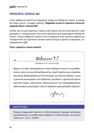 46
ПРИСЯГА ЧЛЕНА ВК
Член виборчої комісії на першому засіданні виборчої комісії, в якому
він бере участь, складає присягу. Відмова скласти присяги означає
відмову бути членом ВК!
Особа, яка склала присягу, ставить свій підпис під текстом присяги. Цей
документ є невід’ємною частиною документації відповідної виборчої
комісії. Члену виборчої комісії після складення ним присяги видається
посвідчення за підписом голови комісії вищого рівня за формою, за-
твердженою ЦВК.
Текст присяги члена комісії:
Перед складанням присяги в обов’язковому порядку необхідно
ознайомитись з майбутніми правами та обов’язками, які визна-
чаються ч. 3-6 ст. 38 ВКУ.
ВАЖЛИВО!
«Я,  ,
(прізвище, ім’я та по батькові)
беручи на себе повноваження члена виборчої комісії та усвідом-
люючи свою високу відповідальність перед Українським народом,
присягаю додержуватися Конституції та законів України, чесно
і сумлінно виконувати свої обов’язки, виходячи з принципів верхо-
венства права, законності, об’єктивності та неупередженості,
забезпечувати реалізацію і захист виборчих прав громадян України».
 