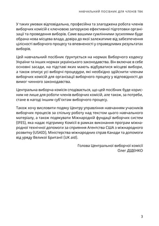 НАВЧАЛЬНИЙ ПОСІБНИК ДЛЯ ЧЛЕНІВ ТВК
3
У таких умовах відповідальна, професійна та злагоджена робота членів
виборчих комісій є ключовою запорукою ефективної підготовки органі-
зації та проведення виборів. Саме вашими сумлінними зусиллями буде
обрана нова місцева влада, довіра до якої залежатиме від забезпечення
цілісності виборчого процесу та впевненості у справедливих результатах
виборів.
Цей навчальний посібник ґрунтується на нормах Виборчого кодексу
України та інших нормах українського законодавства. Він включає в себе
основні засади, на підставі яких мають відбуватися місцеві вибори,
а також описує усі виборчі процедури, які необхідно здійснити членам
виборчих комісій для організації виборчого процесу у відповідності до
вимог чинного законодавства.
Центральна виборча комісія сподівається, що цей посібник буде корис-
ним не лише для роботи членів виборчих комісій, але також, за потреби,
стане в нагоді іншим суб’єктам виборчого процесу.
Також хочу висловити подяку Центру управління навчанням учасників
виборчих процесів за спільну роботу над текстом цього навчального
матеріалу, а також подякувати Міжнародній фундації виборчих систем
(IFES), яка надає підтримку Комісії в рамках виконання програм міжна-
родної технічної допомоги за сприяння Агентства США з міжнародного
розвитку (USAID), Міністерства міжнародних справ Канади та допомоги
від уряду Великої Британії (UK aid).
Голова Центральної виборчої комісії
Олег ДІДЕНКО
 