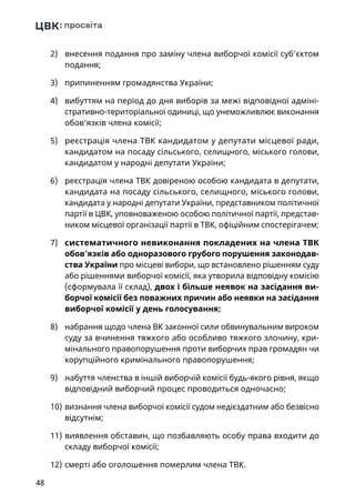 48
2)	 внесення подання про заміну члена виборчої комісії суб’єктом
подання;
3)	 припиненням громадянства України;
4)	 вибуттям на період до дня виборів за межі відповідної адміні-
стративно-територіальної одиниці, що унеможливлює виконання
обов’язків члена комісії;
5)	 реєстрація члена ТВК кандидатом у депутати місцевої ради,
кандидатом на посаду сільського, селищного, міського голови,
кандидатом у народні депутати України;
6)	 реєстрація члена ТВК довіреною особою кандидата в депутати,
кандидата на посаду сільського, селищного, міського голови,
кандидата у народні депутати України, представником політичної
партії в ЦВК, уповноваженою особою політичної партії, представ-
ником місцевої організації партії в ТВК, офіційним спостерігачем;
7)	 систематичного невиконання покладених на члена ТВК
обов’язків або одноразового грубого порушення законодав-
ства України про місцеві вибори, що встановлено рішенням суду
або рішеннями виборчої комісії, яка утворила відповідну комісію
(сформувала її склад), двох і більше неявок на засідання ви-
борчої комісії без поважних причин або неявки на засідання
виборчої комісії у день голосування;
8)	 набрання щодо члена ВК законної сили обвинувальним вироком
суду за вчинення тяжкого або особливо тяжкого злочину, кри-
мінального правопорушення проти виборчих прав громадян чи
корупційного кримінального правопорушення;
9)	 набуття членства в іншій виборчій комісії будь-якого рівня, якщо
відповідний виборчий процес проводиться одночасно;
10)	визнання члена виборчої комісії судом недієздатним або безвісно
відсутнім;
11)	виявлення обставин, що позбавляють особу права входити до
складу виборчої комісії;
12)	смерті або оголошення померлим члена ТВК.
 