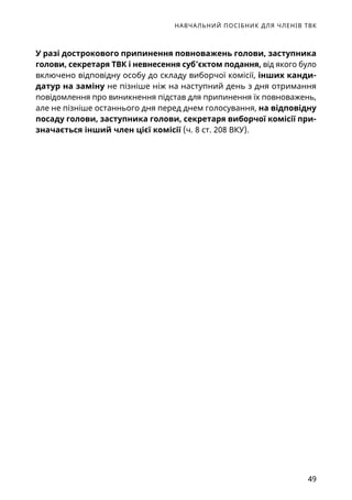 НАВЧАЛЬНИЙ ПОСІБНИК ДЛЯ ЧЛЕНІВ ТВК
49
У разі дострокового припинення повноважень голови, заступника
голови, секретаря ТВК і невнесення суб’єктом подання, від якого було
включено відповідну особу до складу виборчої комісії, інших канди­
датур на заміну не пізніше ніж на наступний день з дня отримання
повідомлення про виникнення підстав для припинення їх повноважень,
але не пізніше останнього дня перед днем голосування, на відповідну
посаду голови, заступника голови, секретаря виборчої комісії при-
значається інший член цієї комісії (ч. 8 ст. 208 ВКУ).
 