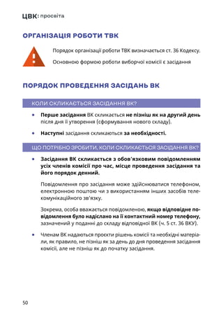 50
ОРГАНІЗАЦІЯ РОБОТИ ТВК
Порядок організації роботи ТВК визначається ст. 36 Кодексу.
Основною формою роботи виборчої комісії є засідання
ПОРЯДОК ПРОВЕДЕННЯ ЗАСІДАНЬ ВК
КОЛИ СКЛИКАЄТЬСЯ ЗАСІДАННЯ ВК?
	● Перше засідання ВК скликається не пізніш як на другий день
після дня її утворення (сформування нового складу).
	● Наступні засідання скликаються за необхідності.
ЩО ПОТРІБНО ЗРОБИТИ, КОЛИ СКЛИКАЄТЬСЯ ЗАСІДАННЯ ВК?
	● Засідання ВК скликається з обов’язковим повідомленням
усіх членів комісії про час, місце проведення засідання та
його порядок денний.
Повідомлення про засідання може здійснюватися телефоном,
електронною поштою чи з використанням інших засобів теле-
комунікаційного зв’язку.
Зокрема, особа вважається повідомленою, якщо відповідне по-
відомлення було надіслано на її контактний номер телефону,
зазначений у поданні до складу відповідної ВК (ч. 5 ст. 36 ВКУ).
	● Членам ВК надаються проєкти рішень комісії та необхідні матеріа-
ли, як правило, не пізніш як за день до дня проведення засідання
комісії, але не пізніш як до початку засідання.
 