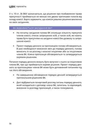 56
У ч. 10 ст. 36 ВКУ зазначається, що рішення про позбавлення права
присутності приймається не менше ніж двома третинами голосів від
складу комісії. Варто зауважити, що комісія ухвалює рішення виключно
на своїх засіданнях.
ЯК ВІДБУВАЄТЬСЯ ЗАСІДАННЯ ВК?
	● На початку засідання голова ВК оголошує кількість присутніх
членів комісії, список запрошених осіб, а також осіб, які мають
право бути присутніми на засіданні комісії без дозволу та запро-
шення комісії.
	● Проєкт порядку денного за пропозицією голови обговорюється.
В разі необхідності внесення змін до порядку денного, голова
виносить їх на розгляд з власної ініціативи або за ініціативою
членів ВК. Кожна пропозиція обговорюється та затверджується
окремим рішенням.
Питання порядку денного можуть бути вилучені з нього за ініціативою
членів ВК, про що приймається окреме рішення. Проєкт порядку ден-
ного за пропозиціями членів ВК може бути доповнений питанням під
час його обговорення.
	● По завершенню обговорення порядок денний затверджується
протокольним рішенням ВК.
	● Далі відбувається почерговий розгляд питань порядку денного,
який складається з доповіді члена ВК, запитань та відповідей,
внесення та розгляду пропозицій, а також голосування.
 