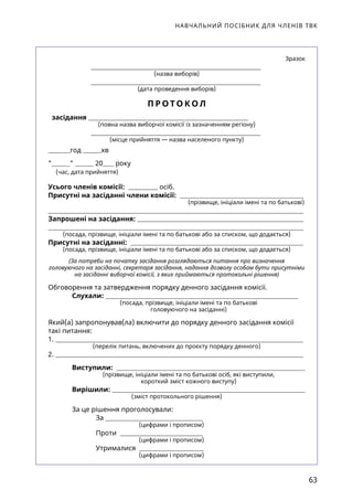 НАВЧАЛЬНИЙ ПОСІБНИК ДЛЯ ЧЛЕНІВ ТВК
63
 Зразок
(назва виборів)
(дата проведення виборів)
П Р О Т О К О Л
засідання
(повна назва виборчої комісії із зазначенням регіону)
(місце прийняття — назва населеного пункту)
год хв
  20 року
(час, дата прийняття)
Усього членів комісії: осіб.
Присутні на засіданні члени комісії:
(прізвище, ініціали імені та по батькові)
Запрошені на засідання:
(посада, прізвище, ініціали імені та по батькові або за списком, що додається)
Присутні на засіданні:
(посада, прізвище, ініціали імені та по батькові або за списком, що додається)
(За потреби на початку засідання розглядаються питання про визначення
головуючого на засіданні, секретаря засідання, надання дозволу особам бути присутніми
на засіданні виборчої комісії, з яких приймаються протокольні рішення)
Обговорення та затвердження порядку денного засідання комісії.
Слухали:
(посада, прізвище, ініціали імені та по батькові
головуючого на засіданні)
Який(а) запропонував(ла) включити до порядку денного засідання комісії
такі питання:
1.
(перелік питань, включених до проєкту порядку денного)
2.
Виступили:
(прізвище, ініціали імені та по батькові осіб, які виступили,
короткий зміст кожного виступу)
Вирішили:
(зміст протокольного рішення)
За це рішення проголосували:
За
		 (цифрами і прописом)
Проти
		 (цифрами і прописом)
Утрималися
		 (цифрами і прописом)
 