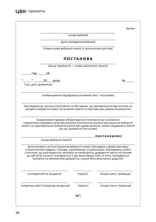 66
 Зразок
(назва виборів)
(дата проведення виборів)
(повна назва виборчої комісії із зазначенням регіону)
П О С ТА Н О В А
(місце прийняття — назва населеного пункту)
год хв
  20 року №
(час, дата прийняття)
(найменування (відображає основний зміст постанови)
(мотивувальна частина (посилання на обставини, що зумовили розгляд питання на
засіданні виборчої комісії, встановлені факти та підстави для ухвалення рішення)
(нормативно-правове обґрунтування (посилання на положення
нормативно-правових актів або рішення (положення рішень) Центральної виборчої
комісії чи територіальної виборчої комісії або судові рішення, якими керувалася комісія
під час прийняття постанови)
п ост ановляє:
(назва виборчої комісії)
(резолютивна частина (рішення виборчої комісії, викладене у формі висновку
із зазначенням завдань і заходів, спрямованих на реалізацію повноважень комісії
з питання, що розглядається, вказівки на необхідність доведення змісту постанови
до суб’єктів, на яких поширюється її дія, виконавців, осіб, на яких покладається
контроль за виконанням документа, строки його виконання, додатки)
(головуючий на засіданні) (підпис) (ініціал імені, прізвище)
(секретар комісії (секретар засідання) (підпис) (ініціал імені, прізвище)
	
МП
 