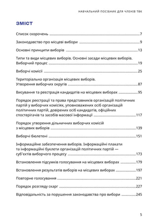 НАВЧАЛЬНИЙ ПОСІБНИК ДЛЯ ЧЛЕНІВ ТВК
5
ЗМІСТ
Список скорочень ...............................................................................................7
Законодавство про місцеві вибори ................................................................9
Основні принципи виборів ............................................................................13
Типи та види місцевих виборів. Основні засади місцевих виборів.
Виборчий процес ..............................................................................................19
Виборчі комісії ...................................................................................................25
Територіальна організація місцевих виборів.
Утворення виборчих округів ..........................................................................87
Висування та реєстрація кандидатів на місцевих виборах .....................95
Порядок реєстрації та права представників організацій політичних
партій у виборчих комісіях, уповноважених осіб організацій
політичних партій, довірених осіб кандидатів, офіційних
спостерігачів та засобів масової інформації .............................................117
Порядок утворення дільничних виборчих комісій
з місцевих виборів ..........................................................................................139
Виборчі бюлетені ............................................................................................151
Інформаційне забезпечення виборів. Інформаційні плакати
та інформаційні буклети організацій політичних партій —
суб’єктів виборчого процесу ........................................................................173
Встановлення підсумків голосування на місцевих виборах .................179
Встановлення результатів виборів на місцевих виборах .....................197
Повторне голосування ..................................................................................221
Порядок розгляду скарг .................................................................................227
Відповідальність за порушення законодавства про вибори ................245
 