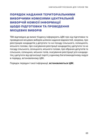 НАВЧАЛЬНИЙ ПОСІБНИК ДЛЯ ЧЛЕНІВ ТВК
69
ПОРЯДОК НАДАННЯ ТЕРИТОРІАЛЬНИМИ
ВИБОРЧИМИ КОМІСІЯМИ ЦЕНТРАЛЬНІЙ
ВИБОРЧІЙ КОМІСІЇ ІНФОРМАЦІЇ
ЩОДО ПІДГОТОВКИ ТА ПРОВЕДЕННЯ
МІСЦЕВИХ ВИБОРІВ
ТВК відповідно до вимог Кодексу інформують ЦВК про хід підготовки та
проведення місцевих виборів шляхом надання відомостей, зокрема, про
реєстрацію кандидатів у депутати та на посаду сільського, селищного,
міського голови, про скасування реєстрації кандидатів у депутати та на
посаду сільського, селищного, міського голови, про обраних депутатів та
сільських, селищних, міських голів, скасування реєстрації усіх кандида-
тів у депутати від організації партії у єдиному багатомандатному окрузі
в порядку, встановленому ЦВК.
Порядок передачі такої інформації, встановлюється ЦВК.
 