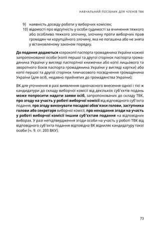НАВЧАЛЬНИЙ ПОСІБНИК ДЛЯ ЧЛЕНІВ ТВК
73
9)	 наявність досвіду роботи у виборчих комісіях;
10)	відомості про відсутність у особи судимості за вчинення тяжкого
або особливо тяжкого злочину, злочину проти виборчих прав
громадян чи корупційного злочину, яка не погашена або не знята
у встановленому законом порядку.
До подання додаються ксерокопії паспорта громадянина України кожної
запропонованої особи (копії першої та другої сторінок паспорта грома-
дянина України у вигляді паспортної книжечки або копії лицьового та
зворотного боків паспорта громадянина України у вигляді картки) або
копії першої та другої сторінок тимчасового посвідчення громадянина
України (для осіб, недавно прийнятих до громадянства України);
ВК для уточнення в разі виявлення одночасного внесення однієї і тієї ж
кандидатури до складу виборчої комісії від декількох суб’єктів подань
може попросити надати заяви осіб, запропонованих до складу ТВК,
про згоду на участь у роботі виборчої комісії від відповідного суб’єкта
подання, про згоду виконувати посадові обов’язки голови, заступника
голови або секретаря виборчої комісії, про ненадання згоди на участь
у роботі виборчої комісії іншим суб’єктам подання на відповідних
виборах. У разі непідтвердження згоди особи на участь у роботі ТВК від
відповідного суб’єкта подання відповідна ВК відхиляє кандидатуру такої
особи (ч. 9. ст. 203 ВКУ).
 