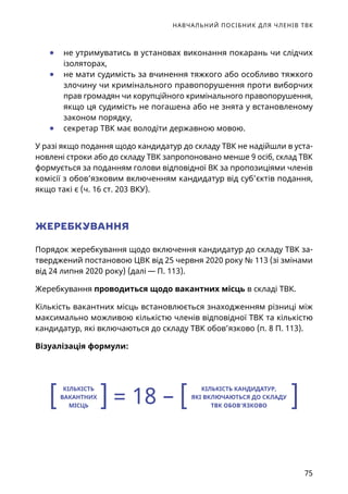 НАВЧАЛЬНИЙ ПОСІБНИК ДЛЯ ЧЛЕНІВ ТВК
75
	● не утримуватись в установах виконання покарань чи слідчих
ізоляторах,
	● не мати судимість за вчинення тяжкого або особливо тяжкого
злочину чи кримінального правопорушення проти виборчих
прав громадян чи корупційного кримінального правопорушення,
якщо ця судимість не погашена або не знята у встановленому
законом порядку,
	● секретар ТВК має володіти державною мовою.
У разі якщо подання щодо кандидатур до складу ТВК не надійшли в уста-
новлені строки або до складу ТВК запропоновано менше 9 осіб, склад ТВК
формується за поданням голови відповідної ВК за пропозиціями членів
комісії з обов’язковим включенням кандидатур від суб’єктів подання,
якщо такі є (ч. 16 ст. 203 ВКУ).
ЖЕРЕБКУВАННЯ
Порядок жеребкування щодо включення кандидатур до складу ТВК за-
тверджений постановою ЦВК від 25 червня 2020 року № 113 (зі змінами
від 24 липня 2020 року) (далі — П. 113).
Жеребкування проводиться щодо вакантних місць в складі ТВК.
Кількість вакантних місць встановлюється знаходженням різниці між
максимально можливою кількістю членів відповідної ТВК та кількістю
кандидатур, які включаються до складу ТВК обов’язково (п. 8 П. 113).
Візуалізація формули:
КІЛЬКІСТЬ
ВАКАНТНИХ
МІСЦЬ
КІЛЬКІСТЬ КАНДИДАТУР,
ЯКІ ВКЛЮЧАЮТЬСЯ ДО СКЛАДУ
ТВК ОБОВ’ЯЗКОВО[ [] ]= 18 –
 