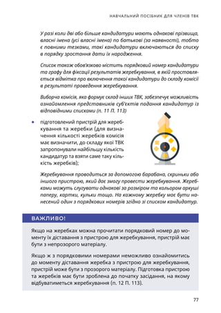 НАВЧАЛЬНИЙ ПОСІБНИК ДЛЯ ЧЛЕНІВ ТВК
77
У разі коли дві або більше кандидатури мають однакові прізвища,
власні імена (усі власні імена) по батькові (за наявності), тобто
є повними тезками, такі кандидатури включаються до списку
в порядку зростання дати їх народження.
Список також обов’язково містить порядковий номер кандидатури
та графу для фіксації результатів жеребкування, в якій проставля-
ється відмітка про включення такої кандидатури до складу комісії
в результаті проведення жеребкування.
Виборча комісія, яка формує склад інших ТВК, забезпечує можливість
ознайомлення представників суб’єктів подання кандидатур із
відповідними списками (п. 11 П. 113)
	● підготовлений пристрій для жереб­
кування та жеребки (для визна-
чення кількості жеребків комісія
має визначити, до складу якої ТВК
запропонували найбільшу кількість
кандидатур та взяти саме таку кіль-
кість жеребків);
Жеребкування проводиться за допомогою барабана, скриньки або
іншого пристрою, який дає змогу провести жеребкування. Жереб-
ками можуть слугувати однакові за розміром та кольором ар­­ку­ші
паперу, картки, кульки тощо. На кожному жеребку має бути на­
несений один з порядкових номерів згідно зі списком кандидатур.
Якщо на жеребках можна прочитати порядковий номер до мо-
менту їх діставання з пристрою для жеребкування, пристрій має
бути з непрозорого матеріалу.
Якщо ж з порядковими номерами неможливо ознайомитись
до моменту діставання жеребка з пристрою для жеребкування,
пристрій може бути з прозорого матеріалу. Підготовка пристрою
та жеребків має бути зроблена до початку засідання, на якому
відбуватиметься жеребкування (п. 12 П. 113).
ВАЖЛИВО!
 