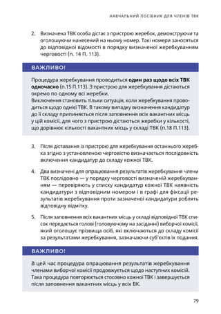 НАВЧАЛЬНИЙ ПОСІБНИК ДЛЯ ЧЛЕНІВ ТВК
79
2.	 Визначена ТВК особа дістає з пристрою жеребок, демонструючи та
оголошуючи нанесений на ньому номер. Такі номери заносяться
до відповідної відомості в порядку визначеної жеребкуванням
черговості (п. 14 П. 113).
Процедура жеребкування проводиться один раз щодо всіх ТВК
одночасно (п.15 П.113). З пристрою для жеребкування дістаються
окремо по одному всі жеребки.
Виключення становить тільки ситуація, коли жеребкування прово-
диться щодо однієї ТВК. В такому випадку визначення кандидатур
до її складу припиняється після заповнення всіх вакантних місць
у цій комісії, для чого з пристрою дістаються жеребки у кількості,
що дорівнює кількості вакантних місць у складі ТВК (п.18 П.113).
ВАЖЛИВО!
3.	 Після діставання із пристрою для жеребкування останнього жереб-
ка згідно з установленою черговістю визначається послідовність
включення кандидатур до складу кожної ТВК.
4.	 Два визначені для опрацювання результатів жеребкування члени
ТВК послідовно — у порядку черговості визначеній жеребкуван-
ням — перевіряють у списку кандидатур кожної ТВК наявність
кандидатури з відповідним номером і в графі для фіксації ре-
зультатів жеребкування проти зазначеної кандидатури роблять
відповідну відмітку.
5.	 Після заповнення всіх вакантних місць у складі відповідної ТВК спи-
сок передається голові (головуючому на засіданні) виборчої комісії,
який оголошує прізвища осіб, які включаються до складу комісії
за результатами жеребкування, зазначаючи суб’єктів їх подання.
В цей час процедура опрацювання результатів жеребкування
членами виборчої комісії продовжується щодо наступних комісій.
Така процедура повторюється стосовно кожної ТВК і завершується
після заповнення вакантних місць у всіх ВК.
ВАЖЛИВО!
 