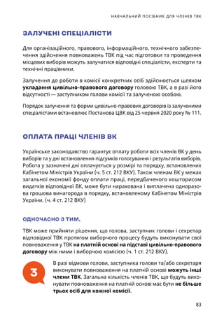 НАВЧАЛЬНИЙ ПОСІБНИК ДЛЯ ЧЛЕНІВ ТВК
83
ЗАЛУЧЕНІ СПЕЦІАЛІСТИ
Для організаційного, правового, інформаційного, технічного забезпе-
чення здійснення повноважень ТВК під час підготовки та проведення
місцевих виборів можуть залучатися відповідні спеціалісти, експерти та
технічні працівники.
Залучення до роботи в комісії конкретних осіб здійснюється шляхом
укладання цивільно-правового договору головою ТВК, а в разі його
відсутності — заступником голови комісії та залученою особою.
Порядок залучення та форми цивільно-правових договорів із залученими
спеціалістами встановлює Постанова ЦВК від 25 червня 2020 року № 111.
ОПЛАТА ПРАЦІ ЧЛЕНІВ ВК
Українське законодавство гарантує оплату роботи всіх членів ВК у день
виборів та у дні встановлення підсумків голосування і результатів виборів.
Робота у зазначені дні оплачується у розмірі та порядку, встановлених
Кабінетом Міністрів України (ч. 5 ст. 212 ВКУ). Також членам ВК у межах
загальної економії фонду оплати праці, передбаченого кошторисом
видатків відповідної ВК, може бути нарахована і виплачена одноразо-
ва грошова винагорода в порядку, встановленому Кабінетом Міністрів
України. (ч. 4 ст. 212 ВКУ)
ОДНОЧАСНО З ТИМ,
ТВК може прийняти рішення, що голова, заступник голови і секретар
відповідної ТВК протягом виборчого процесу будуть виконувати свої
повноваження у ТВК на платній основі на підставі цивільно-правового
договору між ними і виборчою комісією (ч. 1 ст. 212 ВКУ).
В разі відмови голови, заступника голови та/або секретаря
виконувати повноваження на платній основі можуть інші
члени ТВК. Загальна кількість членів ТВК, що будуть вико-
нувати повноваження на платній основі має бути не більше
трьох осіб для кожної комісії.
3
 